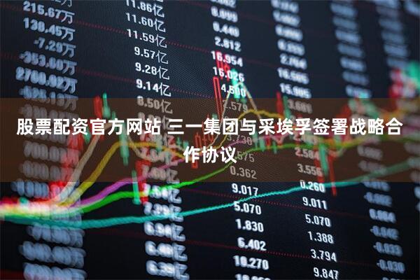 股票配资官方网站 三一集团与采埃孚签署战略合作协议
