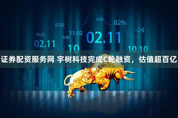 证券配资服务网 宇树科技完成C轮融资，估值超百亿