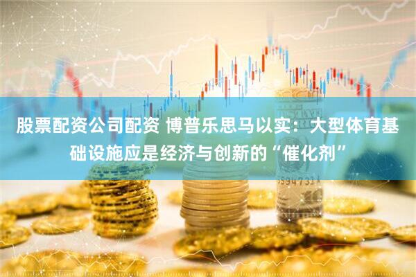 股票配资公司配资 博普乐思马以实：大型体育基础设施应是经济与创新的“催化剂”