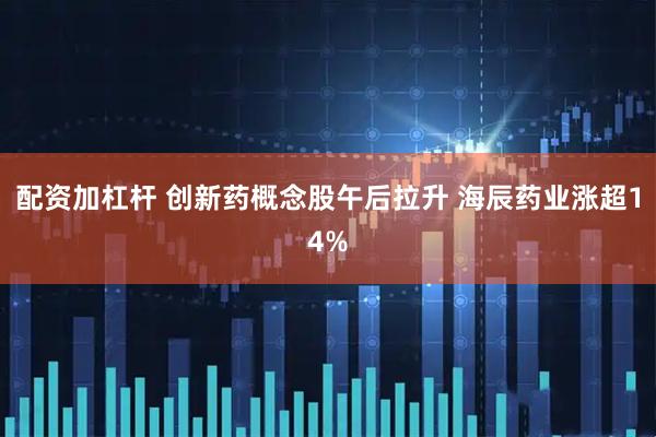 配资加杠杆 创新药概念股午后拉升 海辰药业涨超14%