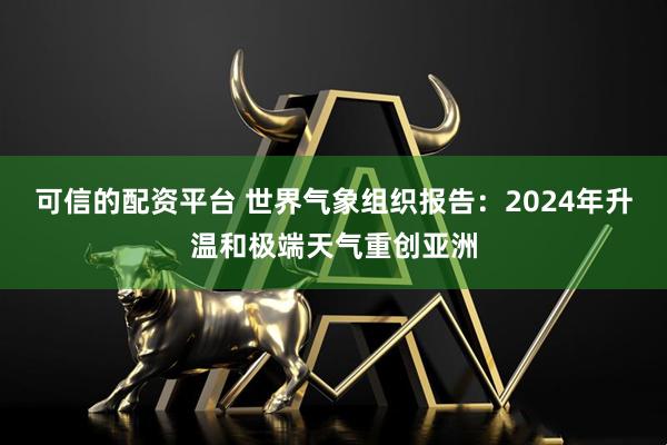 可信的配资平台 世界气象组织报告：2024年升温和极端天气重创亚洲