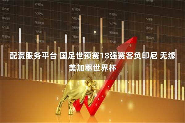 配资服务平台 国足世预赛18强赛客负印尼 无缘美加墨世界杯