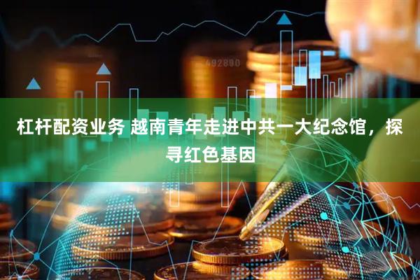 杠杆配资业务 越南青年走进中共一大纪念馆，探寻红色基因
