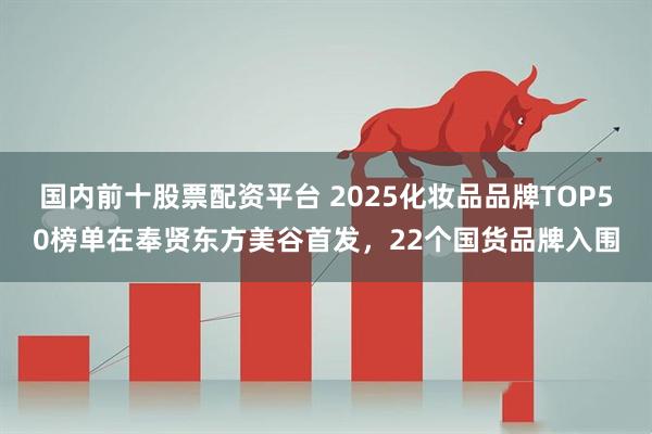 国内前十股票配资平台 2025化妆品品牌TOP50榜单在奉贤东方美谷首发，22个国货品牌入围