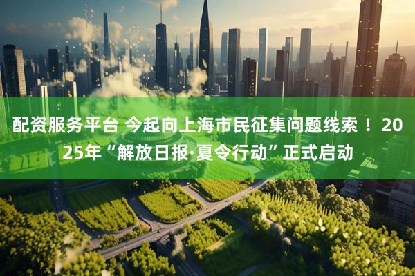 配资服务平台 今起向上海市民征集问题线索 ！2025年“解放日报·夏令行动”正式启动