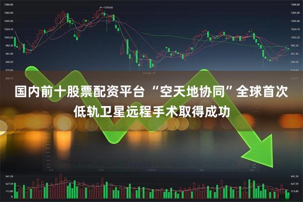 国内前十股票配资平台 “空天地协同”全球首次低轨卫星远程手术取得成功