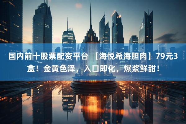 国内前十股票配资平台 【海悦希海胆肉】79元3盒！金黄色泽，入口即化，爆浆鲜甜！