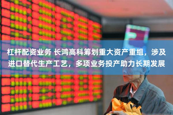 杠杆配资业务 长鸿高科筹划重大资产重组，涉及进口替代生产工艺，多项业务投产助力长期发展