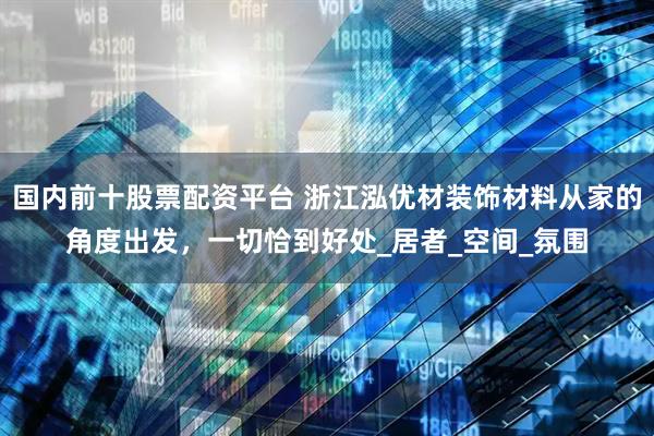 国内前十股票配资平台 浙江泓优材装饰材料从家的角度出发，一切恰到好处_居者_空间_氛围