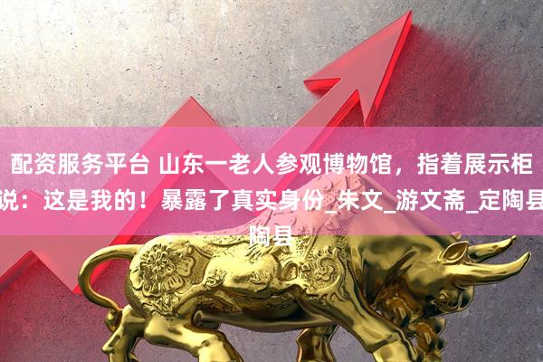配资服务平台 山东一老人参观博物馆，指着展示柜说：这是我的！暴露了真实身份_朱文_游文斋_定陶县