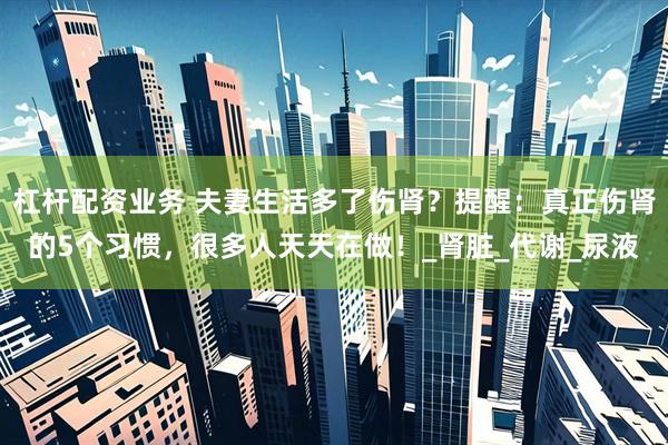 杠杆配资业务 夫妻生活多了伤肾？提醒：真正伤肾的5个习惯，很多人天天在做！_肾脏_代谢_尿液