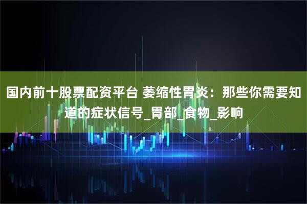 国内前十股票配资平台 萎缩性胃炎：那些你需要知道的症状信号_胃部_食物_影响