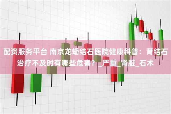 配资服务平台 南京龙蟠结石医院健康科普：肾结石治疗不及时有哪些危害？_严重_肾脏_石术