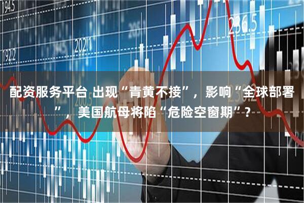 配资服务平台 出现“青黄不接”，影响“全球部署”，美国航母将陷“危险空窗期”？
