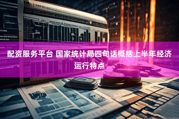配资服务平台 国家统计局四句话概括上半年经济运行特点