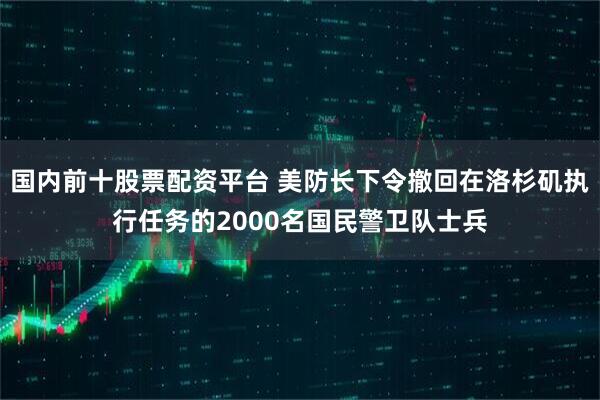 国内前十股票配资平台 美防长下令撤回在洛杉矶执行任务的2000名国民警卫队士兵