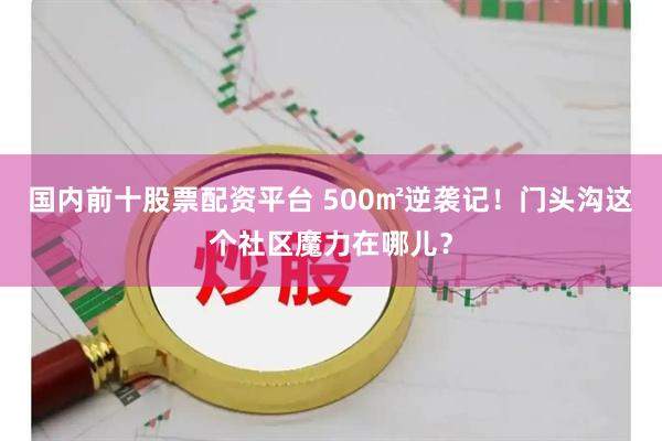 国内前十股票配资平台 500㎡逆袭记！门头沟这个社区魔力在哪儿？
