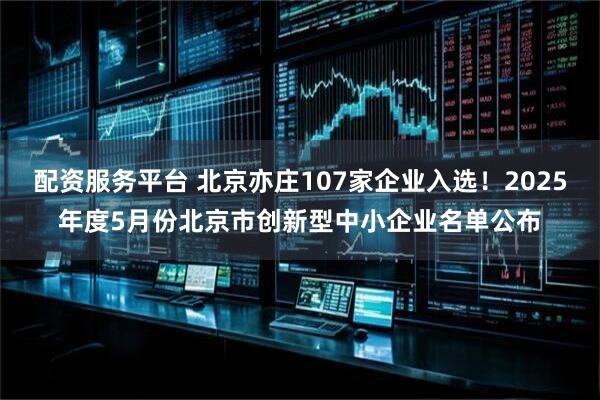 配资服务平台 北京亦庄107家企业入选！2025年度5月份北京市创新型中小企业名单公布