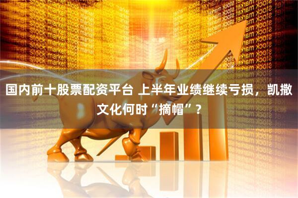 国内前十股票配资平台 上半年业绩继续亏损，凯撒文化何时“摘帽”？