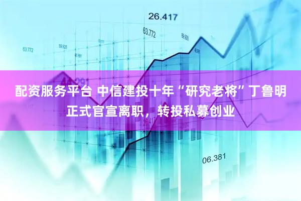 配资服务平台 中信建投十年“研究老将”丁鲁明正式官宣离职，转投私募创业