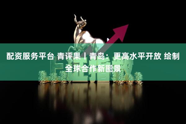 配资服务平台 青评果丨青岛：更高水平开放 绘制全球合作新图景