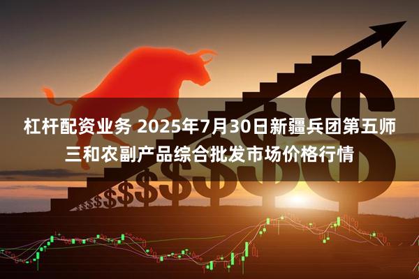 杠杆配资业务 2025年7月30日新疆兵团第五师三和农副产品综合批发市场价格行情