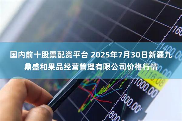 国内前十股票配资平台 2025年7月30日新疆九鼎盛和果品经营管理有限公司价格行情