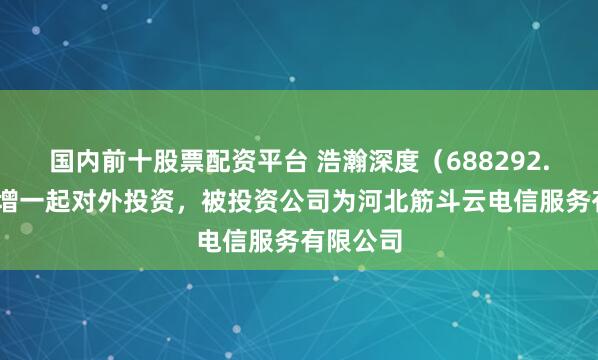 国内前十股票配资平台 浩瀚深度（688292.SH）新增一起对外投资，被投资公司为河北筋斗云电信服务有限公司