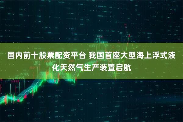 国内前十股票配资平台 我国首座大型海上浮式液化天然气生产装置启航
