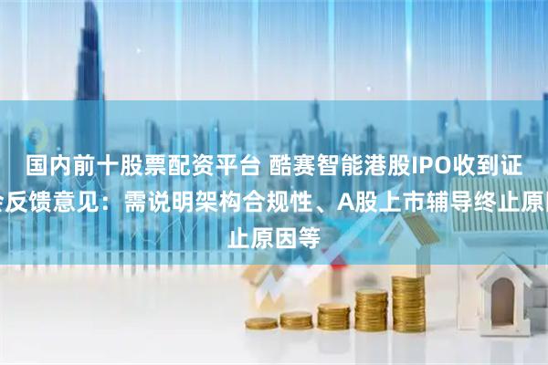国内前十股票配资平台 酷赛智能港股IPO收到证监会反馈意见：需说明架构合规性、A股上市辅导终止原因等
