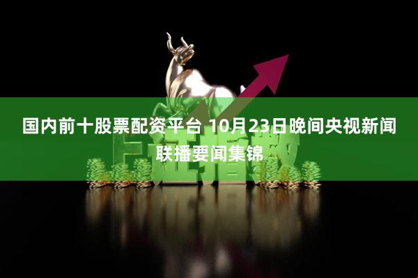 国内前十股票配资平台 10月23日晚间央视新闻联播要闻集锦